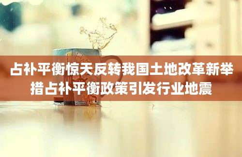占补平衡惊天反转我国土地改革新举措占补平衡政策引发行业地震