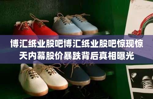 博汇纸业股吧博汇纸业股吧惊现惊天内幕股价暴跌背后真相曝光