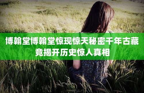 博翰堂博翰堂惊现惊天秘密千年古藏竟揭开历史惊人真相