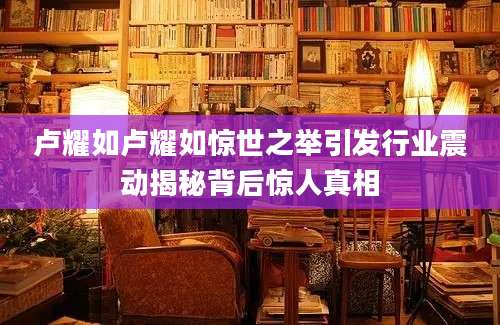 卢耀如卢耀如惊世之举引发行业震动揭秘背后惊人真相