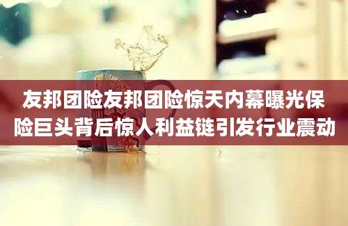 友邦团险友邦团险惊天内幕曝光保险巨头背后惊人利益链引发行业震动
