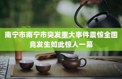 南宁市南宁市突发重大事件震惊全国竟发生如此惊人一幕
