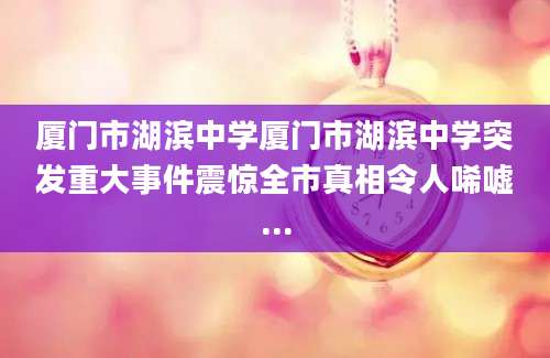 厦门市湖滨中学厦门市湖滨中学突发重大事件震惊全市真相令人唏嘘...