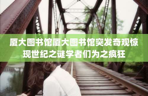 厦大图书馆厦大图书馆突发奇观惊现世纪之谜学者们为之疯狂