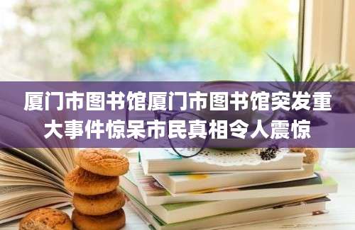 厦门市图书馆厦门市图书馆突发重大事件惊呆市民真相令人震惊