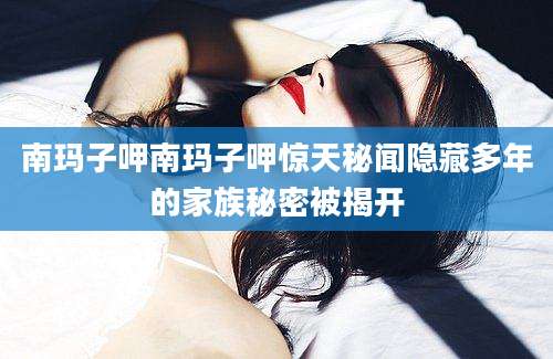 南玛子呷南玛子呷惊天秘闻隐藏多年的家族秘密被揭开