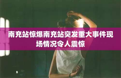 南充站惊爆南充站突发重大事件现场情况令人震惊