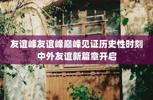 友谊峰友谊峰巅峰见证历史性时刻中外友谊新篇章开启