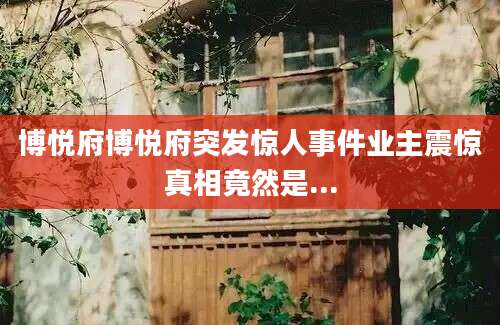 博悦府博悦府突发惊人事件业主震惊真相竟然是...