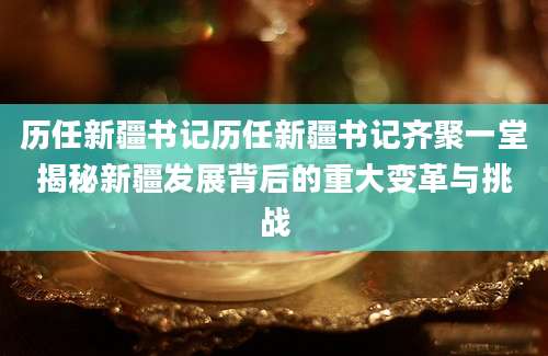 历任新疆书记历任新疆书记齐聚一堂揭秘新疆发展背后的重大变革与挑战