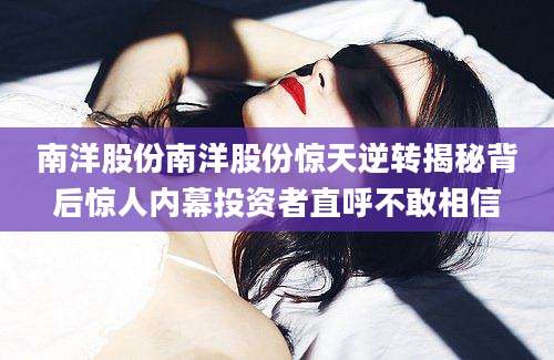 南洋股份南洋股份惊天逆转揭秘背后惊人内幕投资者直呼不敢相信