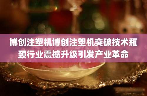 博创注塑机博创注塑机突破技术瓶颈行业震撼升级引发产业革命