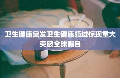 卫生健康突发卫生健康领域惊现重大突破全球瞩目