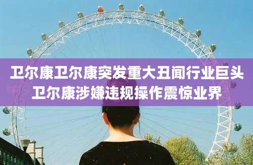 卫尔康卫尔康突发重大丑闻行业巨头卫尔康涉嫌违规操作震惊业界