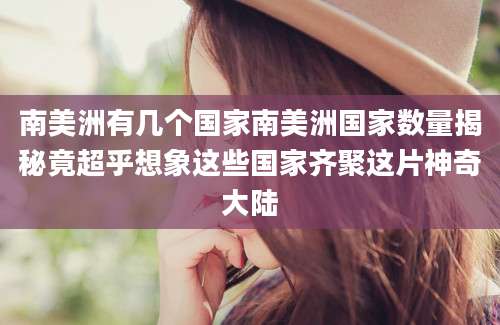 南美洲有几个国家南美洲国家数量揭秘竟超乎想象这些国家齐聚这片神奇大陆