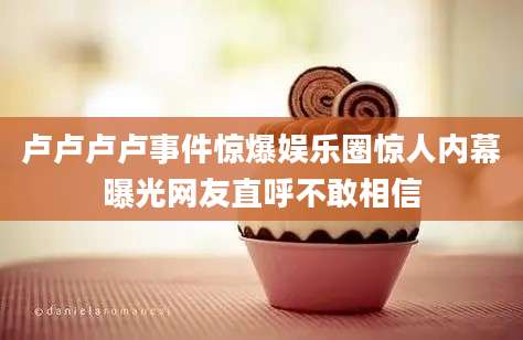 卢卢卢卢事件惊爆娱乐圈惊人内幕曝光网友直呼不敢相信