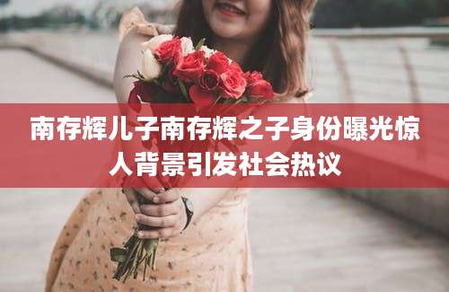 南存辉儿子南存辉之子身份曝光惊人背景引发社会热议