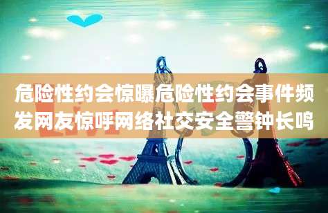 危险性约会惊曝危险性约会事件频发网友惊呼网络社交安全警钟长鸣