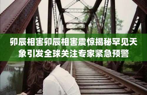 卯辰相害卯辰相害震惊揭秘罕见天象引发全球关注专家紧急预警