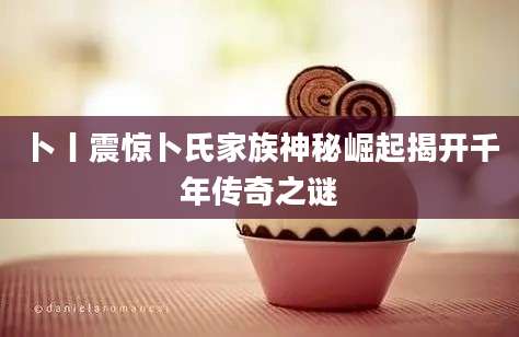 卜丨震惊卜氏家族神秘崛起揭开千年传奇之谜