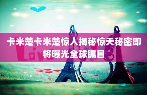 卡米楚卡米楚惊人揭秘惊天秘密即将曝光全球瞩目