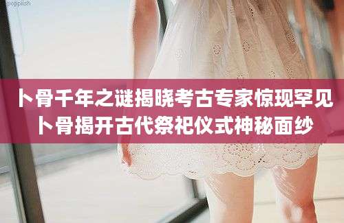 卜骨千年之谜揭晓考古专家惊现罕见卜骨揭开古代祭祀仪式神秘面纱