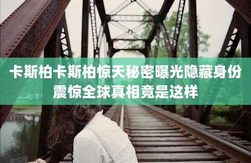卡斯柏卡斯柏惊天秘密曝光隐藏身份震惊全球真相竟是这样