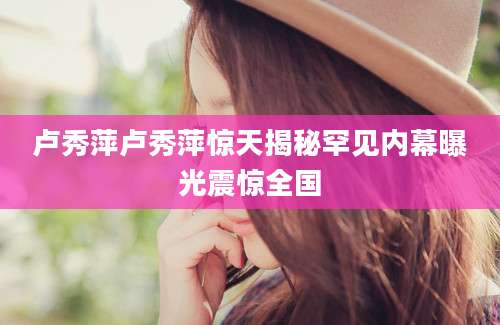 卢秀萍卢秀萍惊天揭秘罕见内幕曝光震惊全国