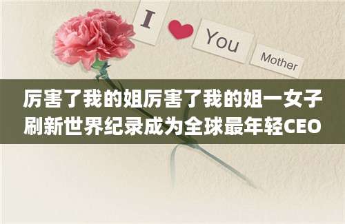 厉害了我的姐厉害了我的姐一女子刷新世界纪录成为全球最年轻CEO
