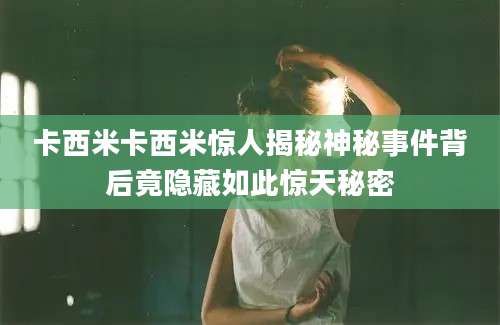 卡西米卡西米惊人揭秘神秘事件背后竟隐藏如此惊天秘密