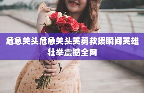 危急关头危急关头英勇救援瞬间英雄壮举震撼全网