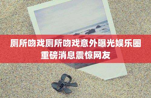 厕所吻戏厕所吻戏意外曝光娱乐圈重磅消息震惊网友