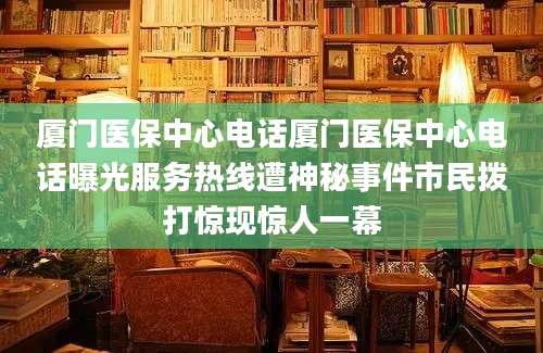 厦门医保中心电话厦门医保中心电话曝光服务热线遭神秘事件市民拨打惊现惊人一幕
