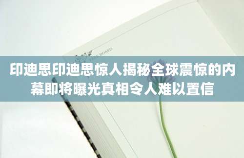 印迪思印迪思惊人揭秘全球震惊的内幕即将曝光真相令人难以置信