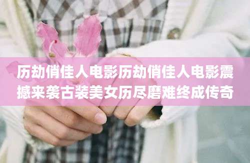 历劫俏佳人电影历劫俏佳人电影震撼来袭古装美女历尽磨难终成传奇