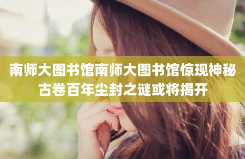 南师大图书馆南师大图书馆惊现神秘古卷百年尘封之谜或将揭开