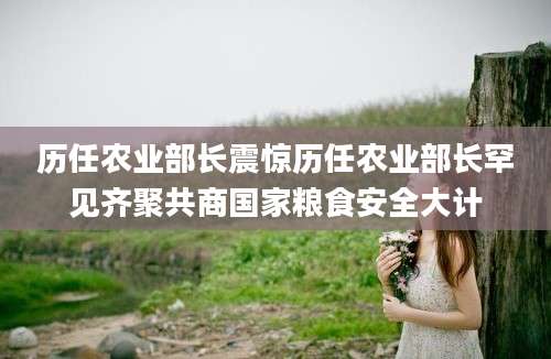 历任农业部长震惊历任农业部长罕见齐聚共商国家粮食安全大计