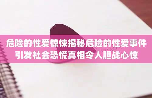 危险的性爱惊悚揭秘危险的性爱事件引发社会恐慌真相令人胆战心惊