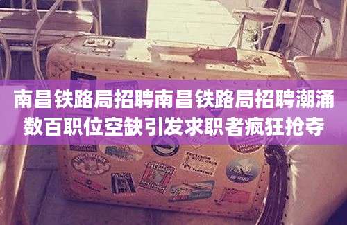 南昌铁路局招聘南昌铁路局招聘潮涌数百职位空缺引发求职者疯狂抢夺