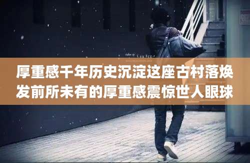 厚重感千年历史沉淀这座古村落焕发前所未有的厚重感震惊世人眼球