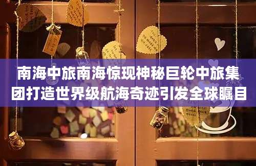 南海中旅南海惊现神秘巨轮中旅集团打造世界级航海奇迹引发全球瞩目