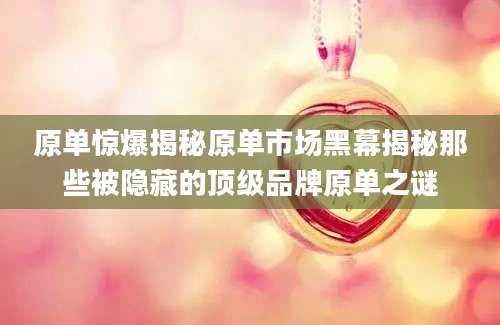 原单惊爆揭秘原单市场黑幕揭秘那些被隐藏的顶级品牌原单之谜