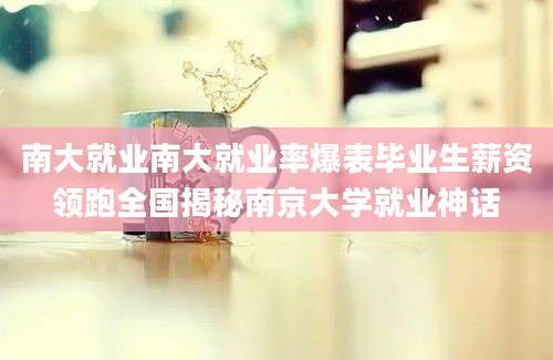 南大就业南大就业率爆表毕业生薪资领跑全国揭秘南京大学就业神话