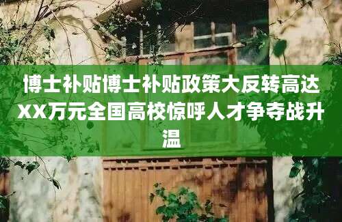 博士补贴博士补贴政策大反转高达XX万元全国高校惊呼人才争夺战升温