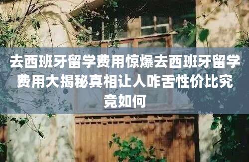 去西班牙留学费用惊爆去西班牙留学费用大揭秘真相让人咋舌性价比究竟如何