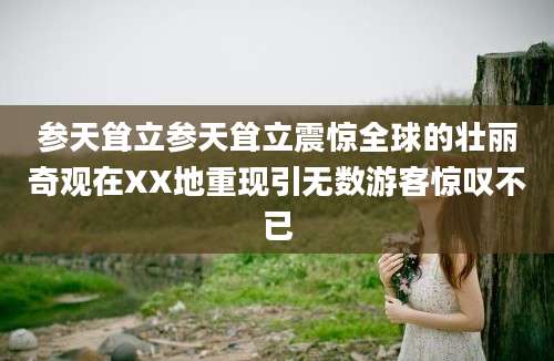 参天耸立参天耸立震惊全球的壮丽奇观在XX地重现引无数游客惊叹不已