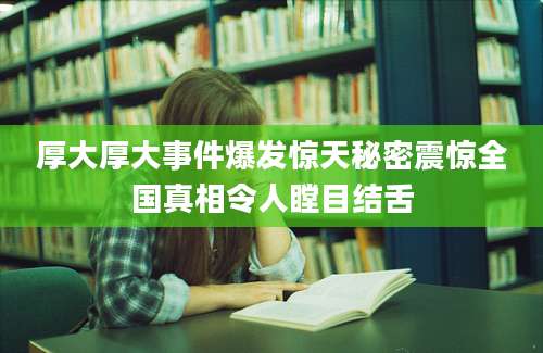 厚大厚大事件爆发惊天秘密震惊全国真相令人瞠目结舌