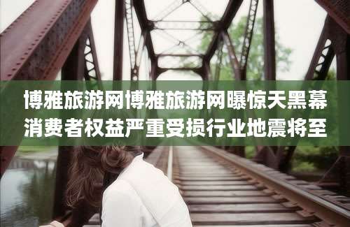 博雅旅游网博雅旅游网曝惊天黑幕消费者权益严重受损行业地震将至