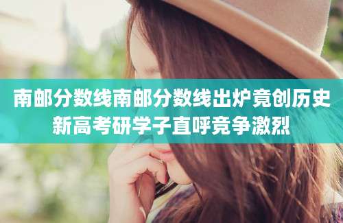 南邮分数线南邮分数线出炉竟创历史新高考研学子直呼竞争激烈