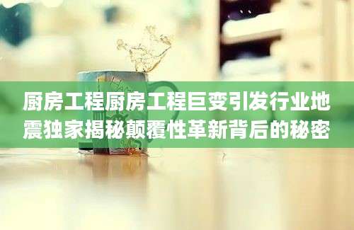 厨房工程厨房工程巨变引发行业地震独家揭秘颠覆性革新背后的秘密